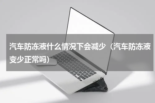 汽车防冻液什么情况下会减少（汽车防冻液变少正常吗）