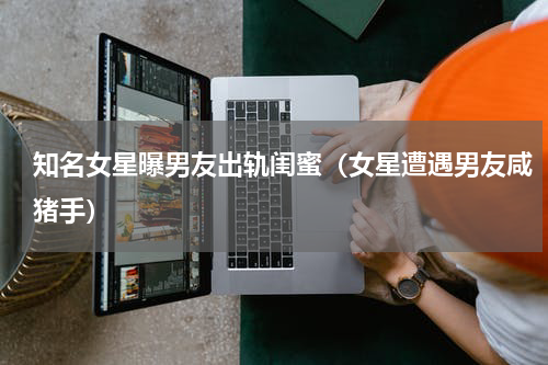 知名女星曝男友出轨闺蜜（女星遭遇男友咸猪手）
