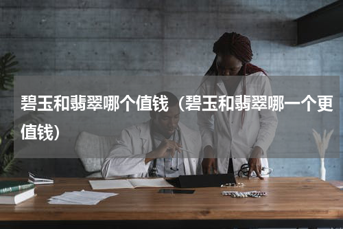 碧玉和翡翠哪个值钱（碧玉和翡翠哪一个更值钱）