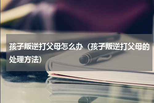 孩子叛逆打父母怎么办（孩子叛逆打父母的处理方法）