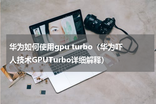华为如何使用gpu turbo（华为吓人技术GPUTurbo详细解释）