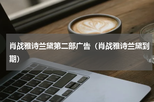 肖战雅诗兰黛第二部广告（肖战雅诗兰黛到期）