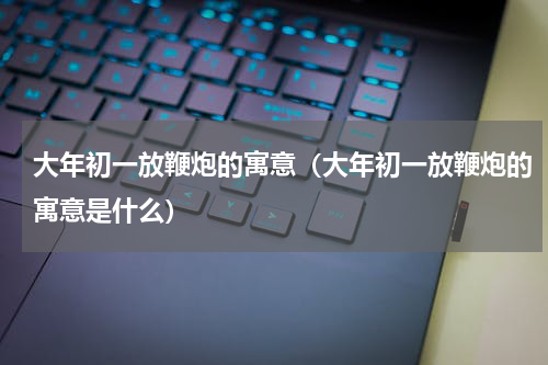 大年初一放鞭炮的寓意（大年初一放鞭炮的寓意是什么）
