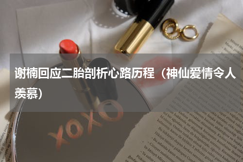 谢楠回应二胎剖析心路历程（神仙爱情令人羡慕）
