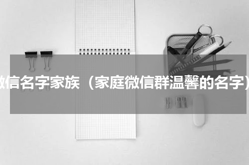 微信名字家族（家庭微信群温馨的名字）
