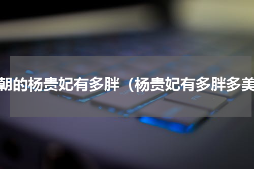 唐朝的杨贵妃有多胖（杨贵妃有多胖多美）