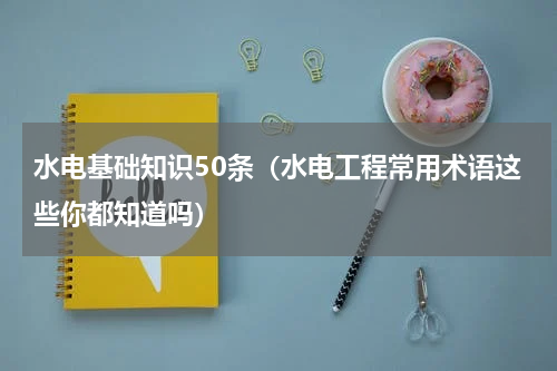 水电基础知识50条（水电工程常用术语这些你都知道吗）