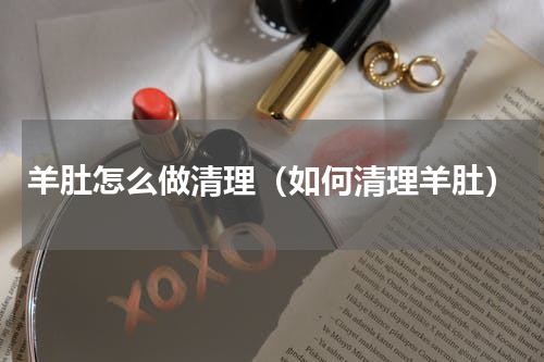 羊肚怎么做清理（如何清理羊肚）