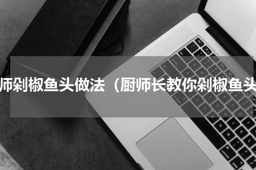 厨师剁椒鱼头做法（厨师长教你剁椒鱼头）
