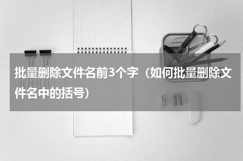 批量删除文件名前3个字（如何批量删除文件名中的括号）