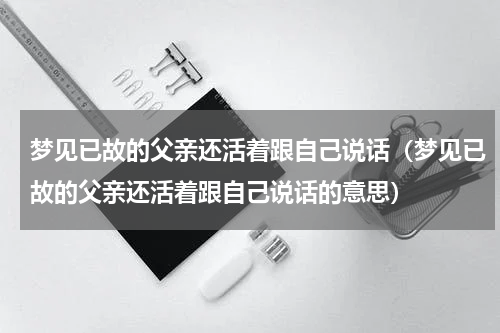 梦见已故的父亲还活着跟自己说话（梦见已故的父亲还活着跟自己说话的意思）