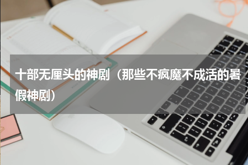 十部无厘头的神剧（那些不疯魔不成活的暑假神剧）