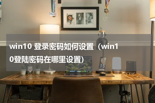 win10 登录密码如何设置（win10登陆密码在哪里设置）