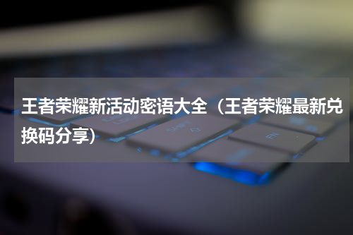 王者荣耀新活动密语大全（王者荣耀最新兑换码分享）