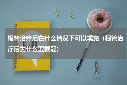 根管治疗后在什么情况下可以填充（根管治疗后为什么要戴冠）
