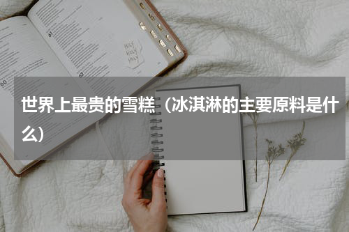 世界上最贵的雪糕（冰淇淋的主要原料是什么）