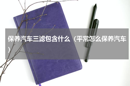 保养汽车三滤包含什么（平常怎么保养汽车）