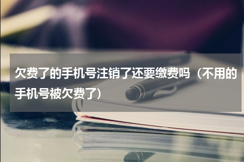欠费了的手机号注销了还要缴费吗（不用的手机号被欠费了）
