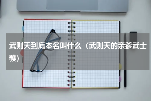武则天到底本名叫什么（武则天的亲爹武士彟）