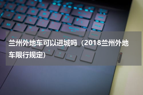 兰州外地车可以进城吗（2018兰州外地车限行规定）