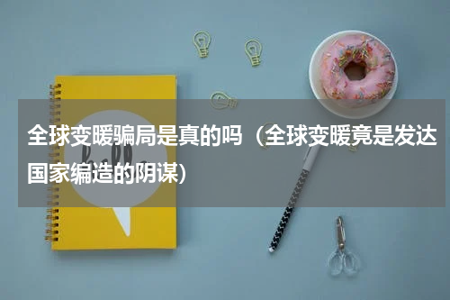 全球变暖骗局是真的吗（全球变暖竟是发达国家编造的阴谋）
