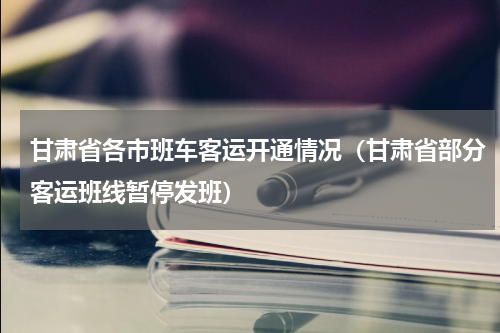 甘肃省各市班车客运开通情况（甘肃省部分客运班线暂停发班）