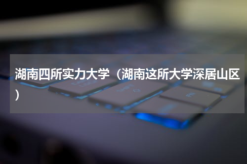 湖南四所实力大学（湖南这所大学深居山区）