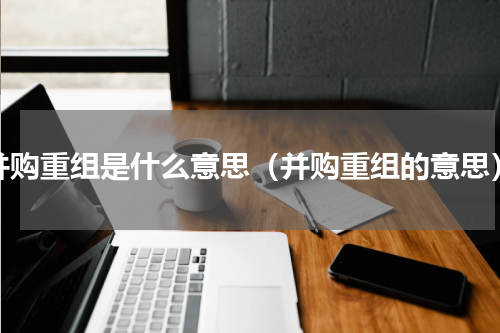 并购重组是什么意思（并购重组的意思）