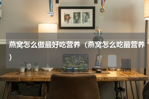 燕窝怎么做最好吃营养（燕窝怎么吃最营养）