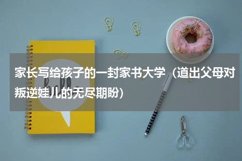 家长写给孩子的一封家书大学（道出父母对叛逆娃儿的无尽期盼）