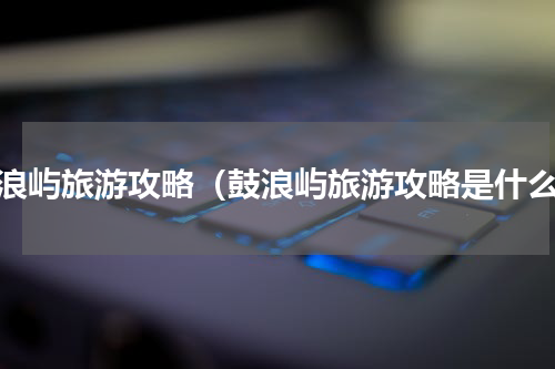 鼓浪屿旅游攻略（鼓浪屿旅游攻略是什么）