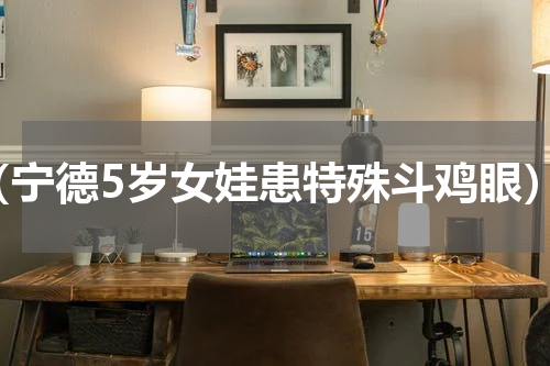 （宁德5岁女娃患特殊斗鸡眼）