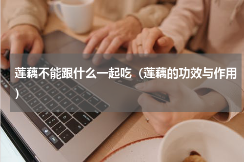 莲藕不能跟什么一起吃（莲藕的功效与作用）