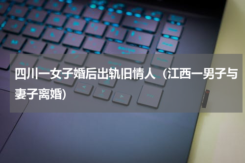 四川一女子婚后出轨旧情人（江西一男子与妻子离婚）