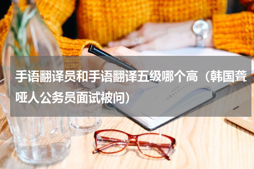 手语翻译员和手语翻译五级哪个高（韩国聋哑人公务员面试被问）