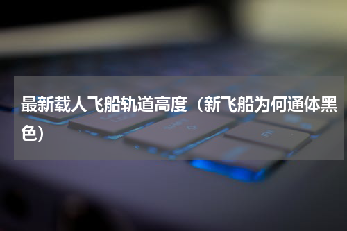 最新载人飞船轨道高度（新飞船为何通体黑色）