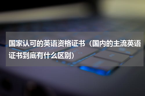 国家认可的英语资格证书（国内的主流英语证书到底有什么区别）