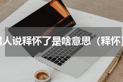 男人说释怀了是啥意思（释怀）