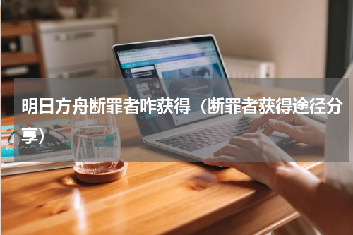 明日方舟断罪者咋获得（断罪者获得途径分享）