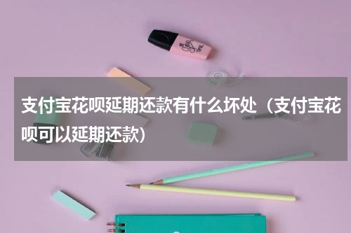 支付宝花呗延期还款有什么坏处（支付宝花呗可以延期还款）