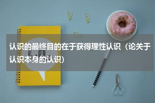 认识的最终目的在于获得理性认识（论关于认识本身的认识）
