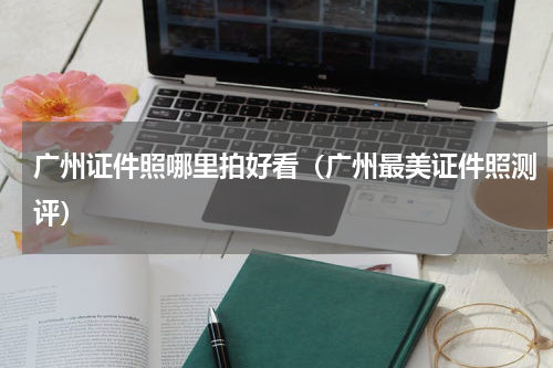 广州证件照哪里拍好看（广州最美证件照测评）