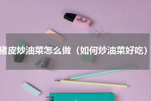 猪皮炒油菜怎么做（如何炒油菜好吃）