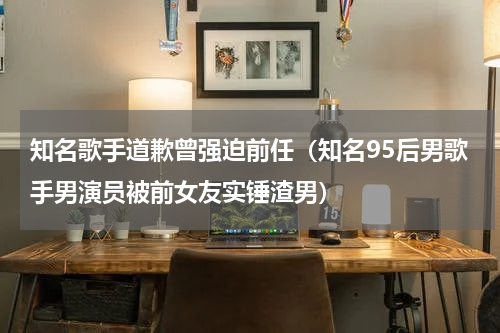 知名歌手道歉曾强迫前任（知名95后男歌手男演员被前女友实锤渣男）