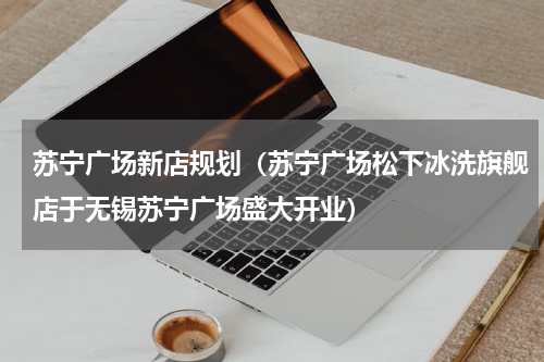苏宁广场新店规划（苏宁广场松下冰洗旗舰店于无锡苏宁广场盛大开业）