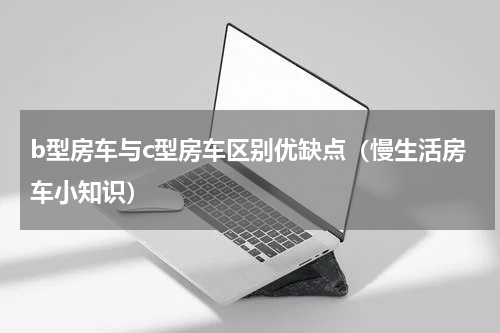b型房车与c型房车区别优缺点（慢生活房车小知识）