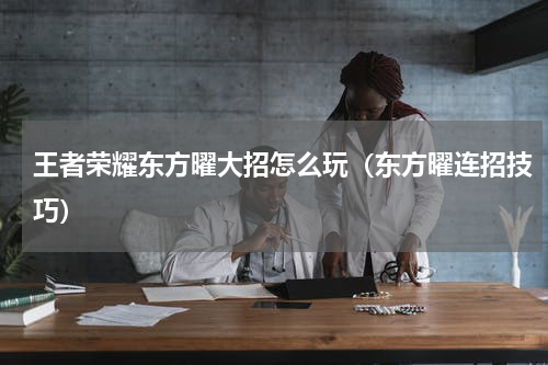 王者荣耀东方曜大招怎么玩（东方曜连招技巧）