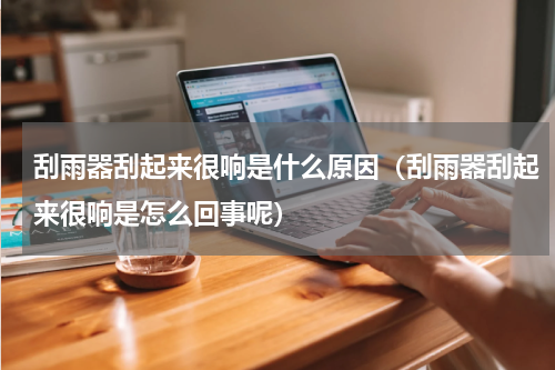 刮雨器刮起来很响是什么原因（刮雨器刮起来很响是怎么回事呢）