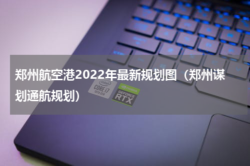 郑州航空港2022年最新规划图（郑州谋划通航规划）