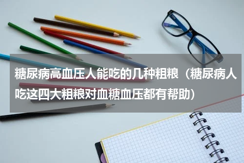糖尿病高血压人能吃的几种粗粮（糖尿病人吃这四大粗粮对血糖血压都有帮助）